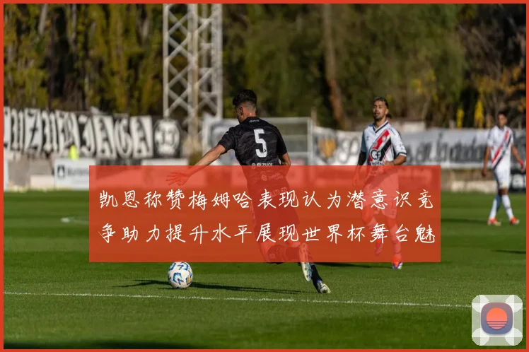 凯恩称赞梅姆哈表现认为潜意识竞争助力提升水平展现世界杯舞台魅力