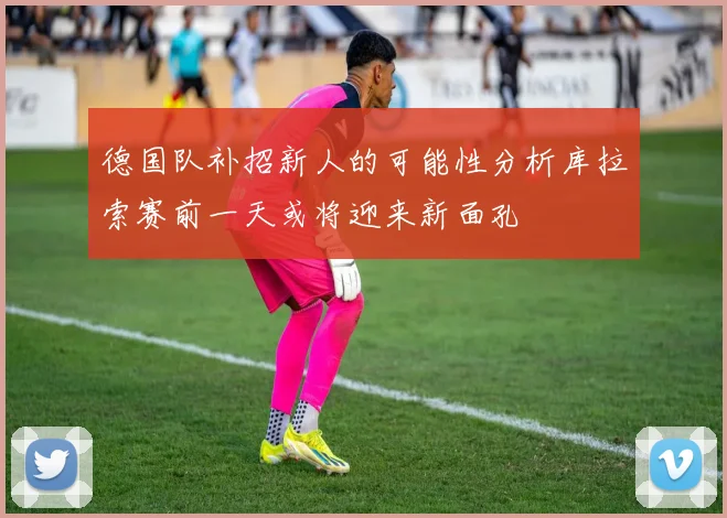 德国队补招新人的可能性分析库拉索赛前一天或将迎来新面孔