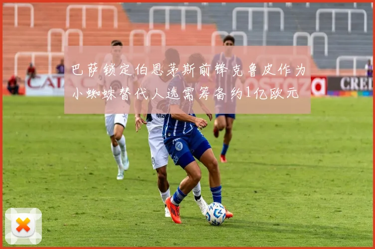 巴萨锁定伯恩茅斯前锋克鲁皮作为小蜘蛛替代人选需筹备约1亿欧元