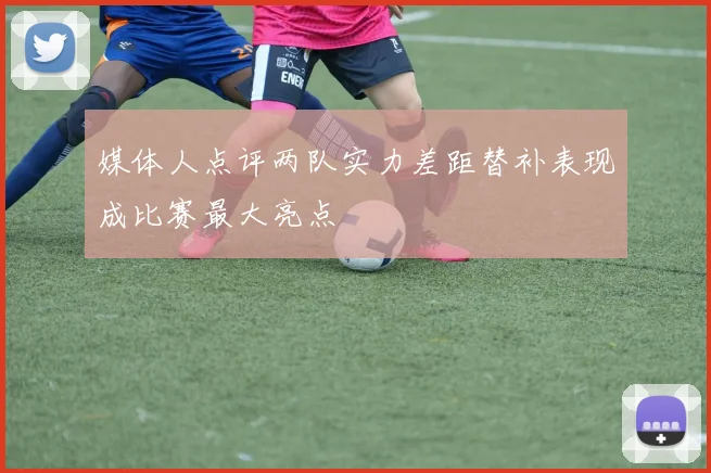 媒体人点评两队实力差距替补表现成比赛最大亮点