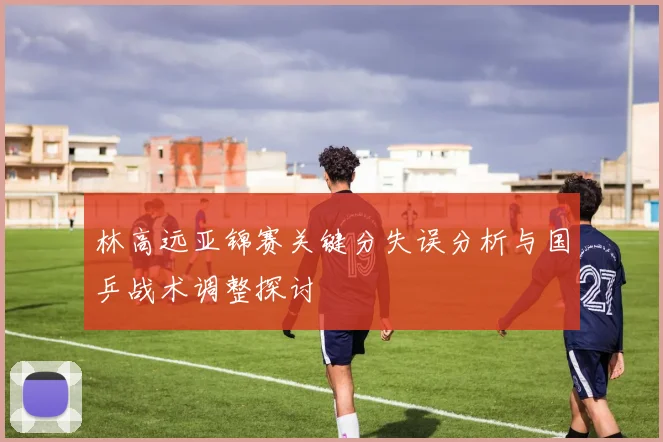 林高远亚锦赛关键分失误分析与国乒战术调整探讨