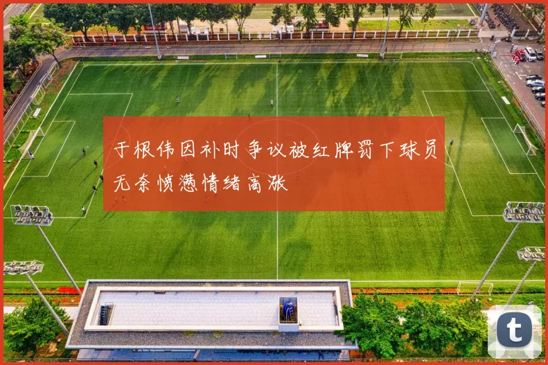 于根伟因补时争议被红牌罚下球员无奈愤懑情绪高涨