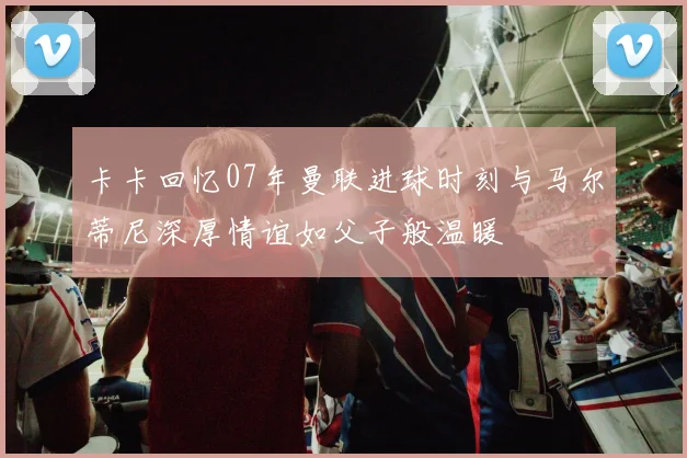 卡卡回忆07年曼联进球时刻与马尔蒂尼深厚情谊如父子般温暖