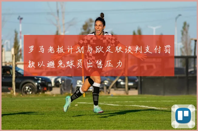罗马老板计划与欧足联谈判支付罚款以避免球员出售压力