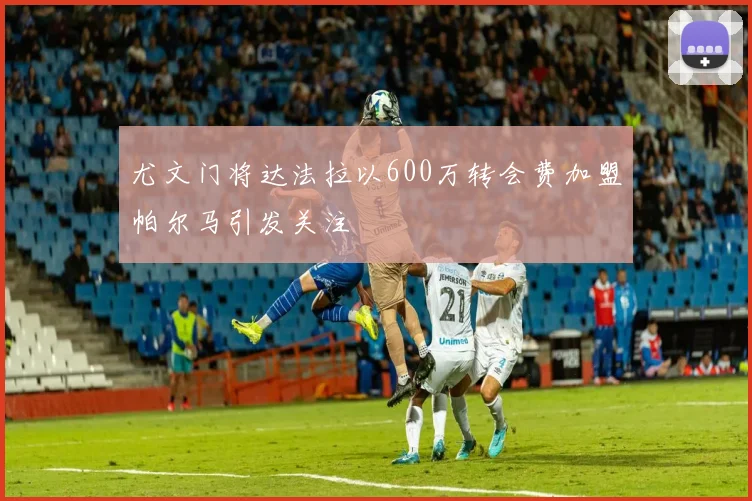 尤文门将达法拉以600万转会费加盟帕尔马引发关注