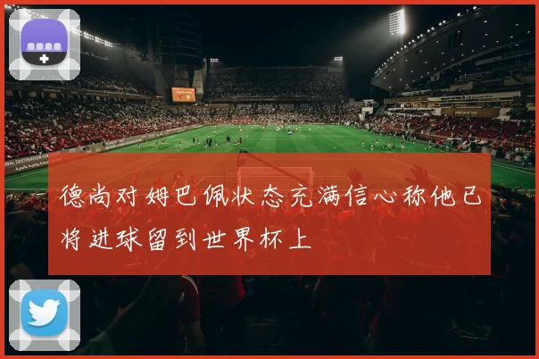 德尚对姆巴佩状态充满信心称他已将进球留到世界杯上