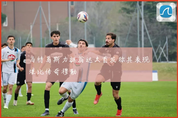 马特乌斯力挺翁达夫首发称其表现堪比传奇穆勒