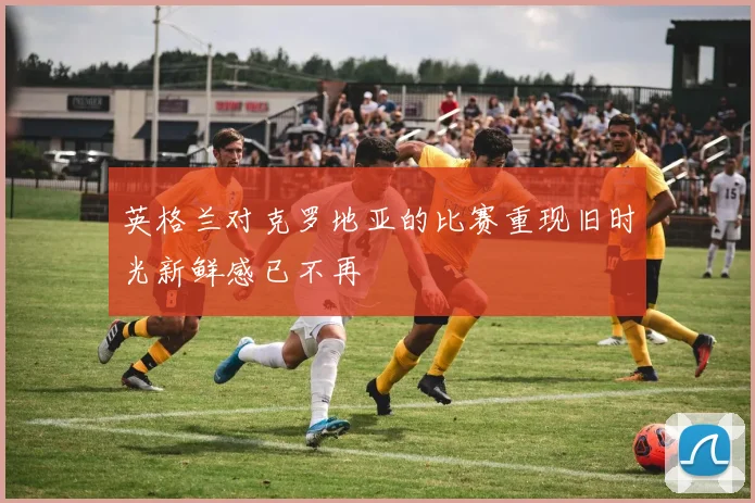 英格兰对克罗地亚的比赛重现旧时光新鲜感已不再