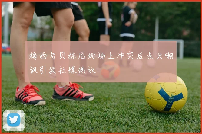 梅西与贝林厄姆场上冲突后点头嘲讽引发社媒热议