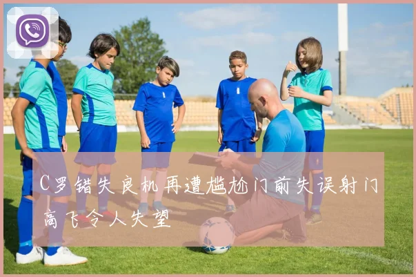 C罗错失良机再遭尴尬门前失误射门高飞令人失望