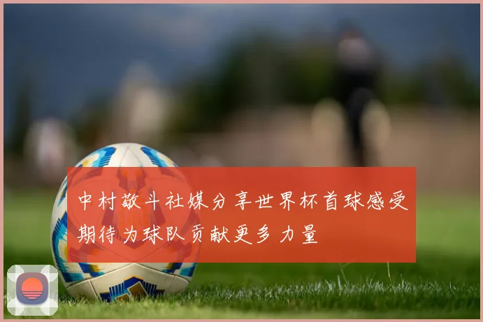 中村敬斗社媒分享世界杯首球感受期待为球队贡献更多力量