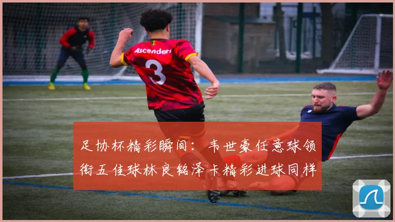 足协杯精彩瞬间：韦世豪任意球领衔五佳球林良铭泽卡精彩进球同样耀眼