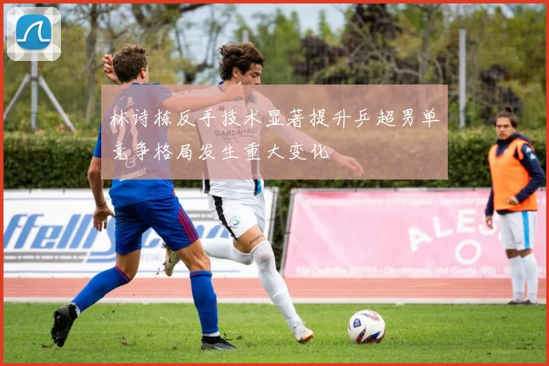林诗栋反手技术显著提升乒超男单竞争格局发生重大变化