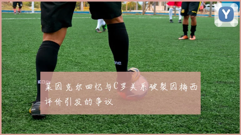 莱因克尔回忆与C罗关系破裂因梅西评价引发的争议