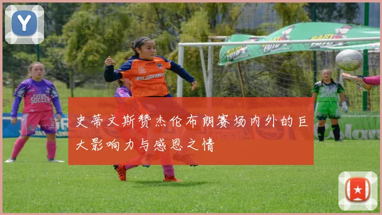 史蒂文斯赞杰伦布朗赛场内外的巨大影响力与感恩之情