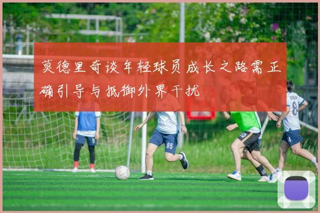 莫德里奇谈年轻球员成长之路需正确引导与抵御外界干扰