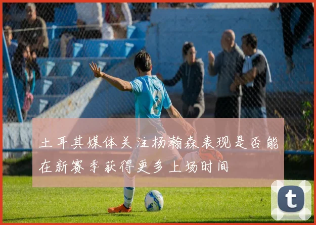 土耳其媒体关注杨瀚森表现是否能在新赛季获得更多上场时间