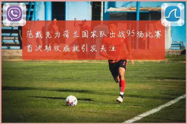 范戴克为荷兰国家队出战95场比赛首次助攻成就引发关注