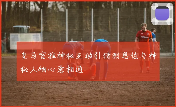 皇马官推神秘互动引猜测恩佐与神秘人物心意相通