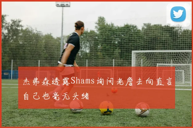 杰弗森透露Shams询问老詹去向直言自己也毫无头绪