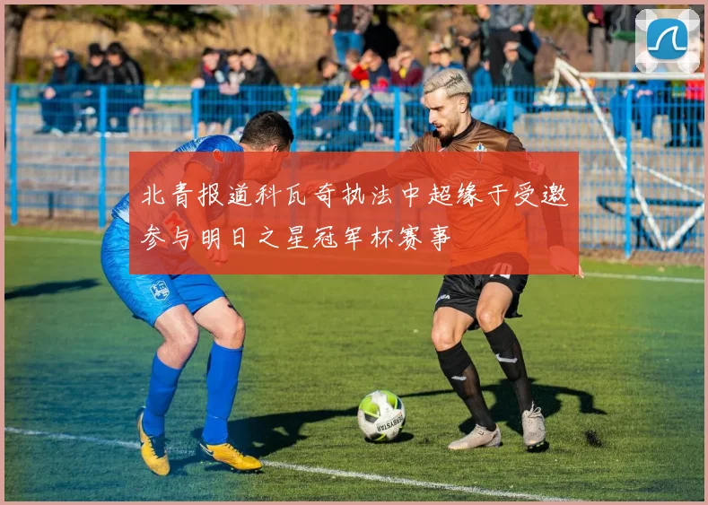 北青报道科瓦奇执法中超缘于受邀参与明日之星冠军杯赛事