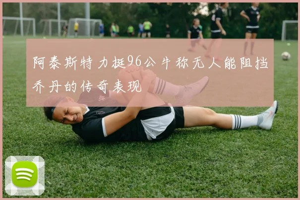 阿泰斯特力挺96公牛称无人能阻挡乔丹的传奇表现